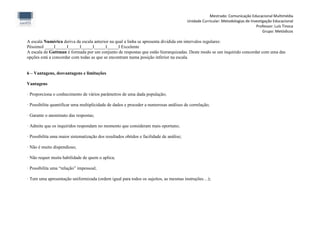 Mestrado: Comunicação Educacional Multimédia
                                                                                         Unidade Curricular: Metodologias de Investigação Educacional
                                                                                                                                Professor: Luís Tinoca
                                                                                                                                    Grupo: Metódicos

A escala Numérica deriva da escala anterior na qual a linha se apresenta dividida em intervalos regulares:
PéssimoI ____I_____I_____I_____I_____I_____I Excelente
A escala de Guttman é formada por um conjunto de respostas que estão hierarquizadas. Deste modo se um inquirido concordar com uma das
opções está a concordar com todas as que se encontram numa posição inferior na escala.


6 – Vantagens, desvantagens e limitações

Vantagens

· Proporciona o conhecimento de vários parâmetros de uma dada população;

· Possibilita quantificar uma multiplicidade de dados e proceder a numerosas análises de correlação;

· Garante o anonimato das respostas;

· Admite que os inquiridos respondam no momento que consideram mais oportuno;

· Possibilita uma maior sistematização dos resultados obtidos e facilidade de análise;

· Não é muito dispendioso;

· Não requer muita habilidade de quem o aplica;

· Possibilita uma “relação” impessoal;

· Tem uma apresentação uniformizada (ordem igual para todos os sujeitos, as mesmas instruções…);
 