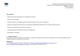 Mestrado: Comunicação Educacional Multimédia
                                                                                         Unidade Curricular: Metodologias de Investigação Educacional
                                                                                                                                Professor: Luís Tinoca
                                                                                                                                    Grupo: Metódicos




Desvantagens

· Representatividade da população com a definição da amostra;

· Pode ter custos elevados;

· Indivíduo tratado como unidade estatística (perda das relações sociais entre os inquiridos);

· Pequena percentagem de questionários correctamente/completamente preenchidos; taxa elevada de dados em falta;

· Índice de devolução baixo; fraca taxa de respostas;

· Aplicação depende das habilitações literárias dos inquiridos;

· Dificuldade na concepção.


7 - Análise dos dados
Nesta fase procede-se à codificação das respostas, ao tratamento dos dados através da Análise_Quantitativa e/ou Análise_Qualitativa para de
seguida se proceder à elaboração das conclusões.

Bibliografia
(1) A pesquisa quantitativa [online] . Disponível em: http://en.wikipedia.org/wiki/Quantitative_research e em
http://en.wikipedia.org/wiki/Quantitative_method . Consultado em Novembro de 2010.
 