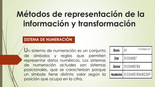 Métodos de representación de la
información y transformación
SISTEMA DE NUMERACIÓN
Un sistema de numeración es un conjunto
de símbolos y reglas que permiten
representar datos numéricos. Los sistemas
de numeración actuales son sistemas
posicionales, que se caracterizan porque
un símbolo tiene distinto valor según la
posición que ocupa en la cifra.
 