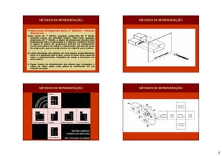 7
Projecções Ortogonais pelo 3º Diedro – Método
Americano
Assim como no 1° diedro, qualquer projecção do 3º diedro
também segue um princípio básico. Para fazer qualquer
projecção no 3º diedro, o plano de projecção deverá estar
posicionado entre o observador e o objecto, conforme mostra
a Figura O plano de projecção precisa ser transparente
(como uma placa de vidro) e o observador, por trás do plano
de projecção, puxa as projectantes do objecto para o plano.
As vistas principais são obtidas em seis planos perpendiculares
entre si e paralelos dois a dois, como se fosse uma caixa de
vidro e, posteriormente, rebatidos de modo a formarem um
único plano.
A Figura mostra os rebatimentos dos planos que compõem a
caixa de vidro, onde cada plano se movimenta 90º em
relação ao outro.
MÉTODOS DE REPRESENTAÇÃO MÉTODOS DE REPRESENTAÇÃO
MÉTODOS DE REPRESENTAÇÃO MÉTODOS DE REPRESENTAÇÃO
 