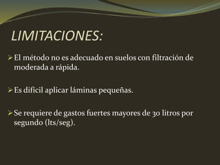 LIMITACIONES:
El método no es adecuado en suelos con filtración de
moderada a rápida.
Es difícil aplicar láminas pequeñas.
Se requiere de gastos fuertes mayores de 30 litros por
segundo (lts/seg).
 