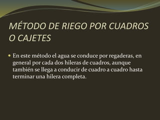 MÉTODO DE RIEGO POR CUADROS
O CAJETES
 En este método el agua se conduce por regaderas, en
general por cada dos hileras de cuadros, aunque
también se llega a conducir de cuadro a cuadro hasta
terminar una hilera completa.
 