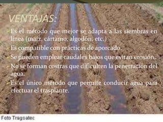 VENTAJAS:
Es el método que mejor se adapta a las siembras en
línea (maíz, cártamo, algodón, etc.)
Es compatible con prácticas de aporcado.
Se pueden emplear caudales bajos que evitan erosión.
No se forman costras que dificulten la penetración del
agua.
Es el único método que permite conducir agua para
efectuar el trasplante.
 