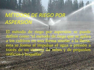 MÉTODOS DE RIEGO POR
ASPERSIÓN
El método de riego por aspersión se puede
definir como “el método de riego que se aplica
a los cultivos en una forma similar a la lluvia,
ésta se forma al impulsar el agua a presión a
través de un sistema de tubos y de pequeños
orificios ó boquillas”
 
