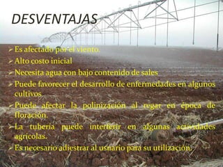 DESVENTAJAS.
Es afectado por el viento.
Alto costo inicial
Necesita agua con bajo contenido de sales
Puede favorecer el desarrollo de enfermedades en algunos
cultivos
Puede afectar la polinización al regar en época de
floración.
La tubería puede interferir en algunas actividades
agrícolas.
Es necesario adiestrar al usuario para su utilización.
 