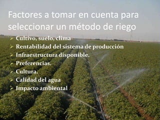 Factores a tomar en cuenta para
seleccionar un método de riego
 Cultivo, suelo, clima
 Rentabilidad del sistema de producción
 Infraestructura disponible.
 Preferencias.
 Cultura.
 Calidad del agua
 Impacto ambiental
 