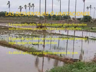 LAS DESVENTAJAS Ó LIMITACIONES:
La topografía debe ser relativamente plana los suelos
suficientemente profundos para poder nivelarlos.
El gasto de agua debe ser suficiente para que permita
regar melgas de tamaño práctico.
Es difícil aplicar riegos ligeros menores de 5cm.
 