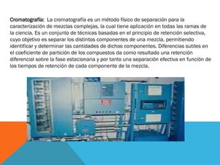 Cromatografía: La cromatografía es un método físico de separación para la
caracterización de mezclas complejas, la cual tiene aplicación en todas las ramas de
la ciencia. Es un conjunto de técnicas basadas en el principio de retención selectiva,
cuyo objetivo es separar los distintos componentes de una mezcla, permitiendo
identificar y determinar las cantidades de dichos componentes. Diferencias sutiles en
el coeficiente de partición de los compuestos da como resultado una retención
diferencial sobre la fase estacionaria y por tanto una separación efectiva en función de
los tiempos de retención de cada componente de la mezcla.

 