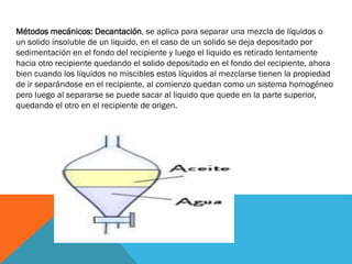 Métodos mecánicos: Decantación, se aplica para separar una mezcla de líquidos o
un solido insoluble de un liquido, en el caso de un solido se deja depositado por
sedimentación en el fondo del recipiente y luego el liquido es retirado lentamente
hacia otro recipiente quedando el solido depositado en el fondo del recipiente, ahora
bien cuando los líquidos no miscibles estos líquidos al mezclarse tienen la propiedad
de ir separándose en el recipiente, al comienzo quedan como un sistema homogéneo
pero luego al separarse se puede sacar al liquido que quede en la parte superior,
quedando el otro en el recipiente de origen.

 