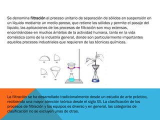 Se denomina filtración al proceso unitario de separación de sólidos en suspensión en
un líquido mediante un medio poroso, que retiene los sólidos y permite el pasaje del
líquido, las aplicaciones de los procesos de filtración son muy extensas,
encontrándose en muchos ámbitos de la actividad humana, tanto en la vida
doméstica como de la industria general, donde son particularmente importantes
aquellos procesos industriales que requieren de las técnicas químicas.

.
La filtración se ha desarrollado tradicionalmente desde un estudio de arte práctico,
recibiendo una mayor atención teórica desde el siglo XX. La clasificación de los
procesos de filtración y los equipos es diverso y en general, las categorías de
clasificación no se excluyen unas de otras.

 