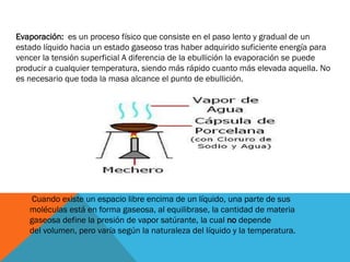 Evaporación: es un proceso físico que consiste en el paso lento y gradual de un
estado líquido hacia un estado gaseoso tras haber adquirido suficiente energía para
vencer la tensión superficial A diferencia de la ebullición la evaporación se puede
producir a cualquier temperatura, siendo más rápido cuanto más elevada aquella. No
es necesario que toda la masa alcance el punto de ebullición.

Cuando existe un espacio libre encima de un líquido, una parte de sus
moléculas está en forma gaseosa, al equilibrase, la cantidad de materia
gaseosa define la presión de vapor satúrante, la cual no depende
del volumen, pero varía según la naturaleza del líquido y la temperatura.

 