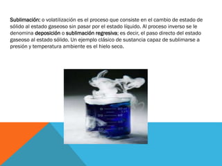 Sublimación: o volatilización es el proceso que consiste en el cambio de estado de
sólido al estado gaseoso sin pasar por el estado líquido. Al proceso inverso se le
denomina deposición o sublimación regresiva; es decir, el paso directo del estado
gaseoso al estado sólido. Un ejemplo clásico de sustancia capaz de sublimarse a
presión y temperatura ambiente es el hielo seco.

 
