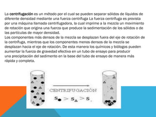La centrifugación es un método por el cual se pueden separar sólidos de líquidos de
diferente densidad mediante una fuerza centrífuga La fuerza centrífuga es provista
por una máquina llamada centrifugadora, la cual imprime a la mezcla un movimiento
de rotación que origina una fuerza que produce la sedimentación de los sólidos o de
las partículas de mayor densidad.
Los componentes más densos de la mezcla se desplazan fuera del eje de rotación de
la centrífuga, mientras que los componentes menos densos de la mezcla se
desplazan hacia el eje de rotación. De esta manera los químicos y biólogos pueden
aumentar la fuerza de gravedad efectiva en un tubo de ensayo para producir
una precipitación del sedimento en la base del tubo de ensayo de manera más
rápida y completa.

 