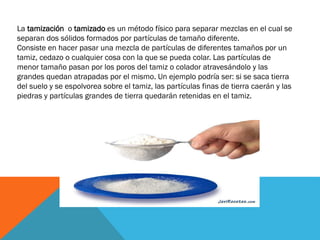 La tamización o tamizado es un método físico para separar mezclas en el cual se
separan dos sólidos formados por partículas de tamaño diferente.
Consiste en hacer pasar una mezcla de partículas de diferentes tamaños por un
tamiz, cedazo o cualquier cosa con la que se pueda colar. Las partículas de
menor tamaño pasan por los poros del tamiz o colador atravesándolo y las
grandes quedan atrapadas por el mismo. Un ejemplo podría ser: si se saca tierra
del suelo y se espolvorea sobre el tamiz, las partículas finas de tierra caerán y las
piedras y partículas grandes de tierra quedarán retenidas en el tamiz.

 