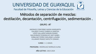 Métodos de separación de mezclas:
destilación, decantación, centrifugación, sedimentación .
UNIVERSIDAD DE GUAYAQUIL
GRUPO : #7
ANDRADE CONFORME MAYRA MARGARITA.
GALARZA CHAVEZ GABRIELA VANESSA .
LOPEZ GALLARDO MIRIAN DENNIS .
MALDONADO DOMINGUEZ AMY MABEL .
ROBALINO FIERRO DASLANNE LUISANA.
VILLAMAR FRANCO NAYLETH IZAMAR .
CURSO : 1-1 VAN20.
PROFESORA : RODRIGUEZ MORALES ALINA.
AÑO-LECTIVO : 2023-2024
Facultad de Filosofía, Letras y Ciencias de la Educación
 