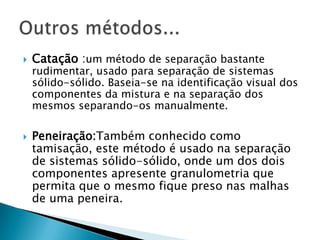  Ex: areia + serragem. Separação MagnéticaSepara substâncias do tipo sólido-sólido nas quais um dos componentes tem propriedades magnéticas e é atraído por um imãEx: enxofre + limalha de ferro 