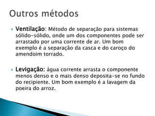 Catação :um método de separação bastante rudimentar, usado para separação de sistemas sólido-sólido. Baseia-se na identificação visual dos componentes da mistura e na separação dos mesmos separando-os manualmente.Peneiração:Também conhecido como tamisação, este método é usado na separação de sistemas sólido-sólido, onde um dos dois componentes apresente granulometria que permita que o mesmo fique preso nas malhas de uma peneira.Outros métodos...