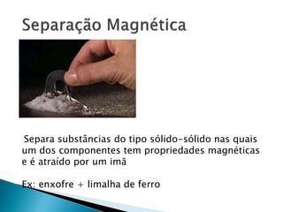 Separa substâncias do tipo sólido-sólido nas quais
um dos componentes tem propriedades magnéticas
e é atraído por um imã

Ex: enxofre + limalha de ferro
 