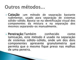    Catação :um método de separação bastante
    rudimentar, usado para separação de sistemas
    sólido-sólido. Baseia-se na identificação visual dos
    componentes da mistura e na separação dos
    mesmos separando-os manualmente.

   Peneiração:Também        conhecido    como
    tamisação, este método é usado na separação
    de sistemas sólido-sólido, onde um dos dois
    componentes apresente granulometria que
    permita que o mesmo fique preso nas malhas
    de uma peneira.
 