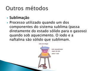    Sublimação
   Processo utilizado quando um dos
    componentes do sistema sublima (passa
    diretamente do estado sólido para o gasoso)
    quando sob aquecimento. O iodo e a
    naftalina são sólido que sublimam.
 
