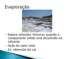    Separa soluções/misturas quando o
    componente sólido está dissolvido no
    solvente
   Ação do calor solar
   Ex: obtenção do sal
 