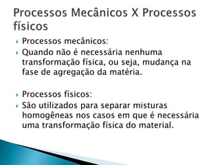    Processos mecânicos:
   Quando não é necessária nenhuma
    transformação física, ou seja, mudança na
    fase de agregação da matéria.

   Processos físicos:
   São utilizados para separar misturas
    homogêneas nos casos em que é necessária
    uma transformação física do material.
 