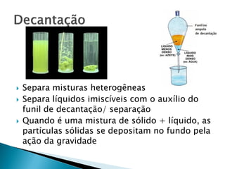    Separa misturas heterogêneas
   Separa líquidos imiscíveis com o auxílio do
    funil de decantação/ separação
   Quando é uma mistura de sólido + líquido, as
    partículas sólidas se depositam no fundo pela
    ação da gravidade
 