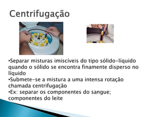 •Separar misturas imiscíveis do tipo sólido-líquido
quando o sólido se encontra finamente disperso no
líquido
•Submete-se a mistura a uma intensa rotação
chamada centrifugação
•Ex: separar os componentes do sangue;
componentes do leite
 