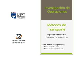 Métodos de
Transporte
Ingeniería Industrial
Emmanuel Carreto Barbosa
Caso de Estudio Aplicando:
• Método del Costo Mínimo
• Método de la Esquina Noroeste
Investigación de
Operaciones
 