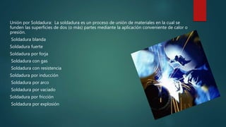 Unión por Soldadura: La soldadura es un proceso de unión de materiales en la cual se
funden las superficies de dos (o más) partes mediante la aplicación conveniente de calor o
presión.
Soldadura blanda
Soldadura fuerte
Soldadura por forja
Soldadura con gas
Soldadura con resistencia
Soldadura por inducción
Soldadura por arco
Soldadura por vaciado
Soldadura por fricción
Soldadura por explosión
 