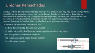 Uniones Remachadas
Aunque se trata de uno de los métodos de unión más antiguos que hay, hoy en día su importancia
como técnica de montaje es mayor que nunca. Esto es debido, en parte, por el desarrollo de
técnicas de automatización que consiguen abaratar el proceso de unión. Los campos en los que
más se usa el remachado como método de fijación son: automotriz, electrodomésticos,
muebles, hardware, industria militar, metales laminados, entre otros muchos.
Las ventajas de las uniones remachadas son:
- Se trata de un método de unión fácil y barato
- Es valido para unión de diferentes metales, puede unir dos o mas piezas
Como Principales inconvenientes destacar:
- No es adecuado para piezas de gran espesor
- La unión no es estanca
 