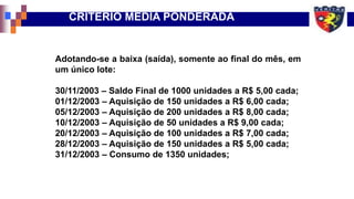 CRITÉRIO MÉDIA PONDERADA
Adotando-se a baixa (saída), somente ao final do mês, em
um único lote:
30/11/2003 – Saldo Final de 1000 unidades a R$ 5,00 cada;
01/12/2003 – Aquisição de 150 unidades a R$ 6,00 cada;
05/12/2003 – Aquisição de 200 unidades a R$ 8,00 cada;
10/12/2003 – Aquisição de 50 unidades a R$ 9,00 cada;
20/12/2003 – Aquisição de 100 unidades a R$ 7,00 cada;
28/12/2003 – Aquisição de 150 unidades a R$ 5,00 cada;
31/12/2003 – Consumo de 1350 unidades;
 