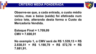 Observe-se que, a cada entrada, o custo médio
variou, mas a baixa (saída) foi efetivada num
único lote, alterando desta forma o Custo da
Mercadoria Vendida.
Estoque Final = 1.709,09
CMV = 7.690,91
No exemplo 1, o CMV será de R$ 1.539,13 + R$
2.838,51 + R$ 1.190,79 + R$ 572,70 = R$
7.681,91.
CRITÉRIO MÉDIA PONDERADA
 
