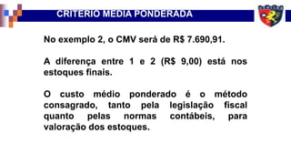 No exemplo 2, o CMV será de R$ 7.690,91.
A diferença entre 1 e 2 (R$ 9,00) está nos
estoques finais.
O custo médio ponderado é o método
consagrado, tanto pela legislação fiscal
quanto pelas normas contábeis, para
valoração dos estoques.
CRITÉRIO MÉDIA PONDERADA
 