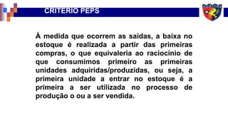 À medida que ocorrem as saídas, a baixa no
estoque é realizada a partir das primeiras
compras, o que equivaleria ao raciocínio de
que consumimos primeiro as primeiras
unidades adquiridas/produzidas, ou seja, a
primeira unidade a entrar no estoque é a
primeira a ser utilizada no processo de
produção o ou a ser vendida.
CRITÉRIO PEPS
 