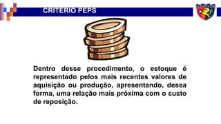 Dentro desse procedimento, o estoque é
representado pelos mais recentes valores de
aquisição ou produção, apresentando, dessa
forma, uma relação mais próxima com o custo
de reposição.
CRITÉRIO PEPS
 