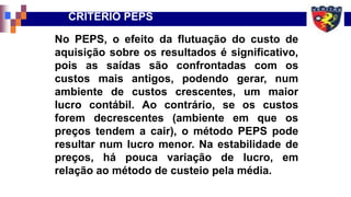 No PEPS, o efeito da flutuação do custo de
aquisição sobre os resultados é significativo,
pois as saídas são confrontadas com os
custos mais antigos, podendo gerar, num
ambiente de custos crescentes, um maior
lucro contábil. Ao contrário, se os custos
forem decrescentes (ambiente em que os
preços tendem a cair), o método PEPS pode
resultar num lucro menor. Na estabilidade de
preços, há pouca variação de lucro, em
relação ao método de custeio pela média.
CRITÉRIO PEPS
 