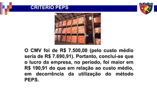 CRITÉRIO PEPS
O CMV foi de R$ 7.500,00 (pelo custo médio
seria de R$ 7.690,91). Portanto, conclui-se que
o lucro da empresa, no período, foi maior em
R$ 190,91 do que em relação ao custo médio,
em decorrência da utilização do método
PEPS.
 