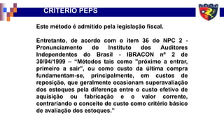 CRITÉRIO PEPS
Este método é admitido pela legislação fiscal.
Entretanto, de acordo com o item 36 do NPC 2 -
Pronunciamento do Instituto dos Auditores
Independentes do Brasil - IBRACON nº 2 de
30/04/1999 – “Métodos tais como "próximo a entrar,
primeiro a sair", ou como custo da última compra
fundamentam-se, principalmente, em custos de
reposição, que geralmente ocasionam superavaliação
dos estoques pela diferença entre o custo efetivo de
aquisição ou fabricação e o valor corrente,
contrariando o conceito de custo como critério básico
de avaliação dos estoques.”
 