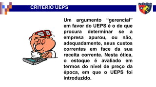 CRITÉRIO UEPS
Um argumento “gerencial”
em favor do UEPS é o de que
procura determinar se a
empresa apurou, ou não,
adequadamente, seus custos
correntes em face da sua
receita corrente. Nesta ótica,
o estoque é avaliado em
termos do nível de preço da
época, em que o UEPS foi
introduzido.
 