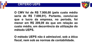 CRITÉRIO UEPS
O CMV foi de R$ 7.900,00 (pelo custo médio
seria de R$ 7.690,91). Portanto, conclui-se
que o lucro da empresa, no período, foi
menor em R$ 209,09 do que em relação ao
custo médio, em decorrência da utilização do
método UEPS.
O método UEPS não é admissível, sob a ótica
fiscal, nem sob as normas de contabilidade.
 