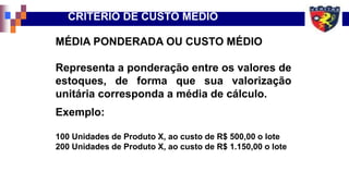 MÉDIA PONDERADA OU CUSTO MÉDIO
Representa a ponderação entre os valores de
estoques, de forma que sua valorização
unitária corresponda a média de cálculo.
Exemplo:
100 Unidades de Produto X, ao custo de R$ 500,00 o lote
200 Unidades de Produto X, ao custo de R$ 1.150,00 o lote
CRITÉRIO DE CUSTO MÉDIO
 