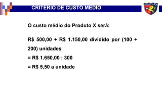 O custo médio do Produto X será:
R$ 500,00 + R$ 1.150,00 dividido por (100 +
200) unidades
= R$ 1.650,00 : 300
= R$ 5,50 a unidade
CRITÉRIO DE CUSTO MÉDIO
 