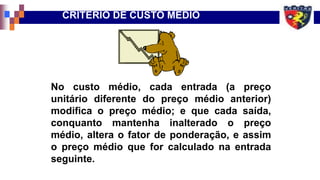 No custo médio, cada entrada (a preço
unitário diferente do preço médio anterior)
modifica o preço médio; e que cada saída,
conquanto mantenha inalterado o preço
médio, altera o fator de ponderação, e assim
o preço médio que for calculado na entrada
seguinte.
CRITÉRIO DE CUSTO MÉDIO
 