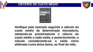 Verifique pelo exemplo seguinte o cálculo do
custo médio de determinada mercadoria,
adotando-se primeiramente o cálculo do
custo médio a cada saída, e posteriormente, o
cálculo considerando-se a saída como
efetivada numa única baixa, ao final do mês:
CRITÉRIO DE CUSTO MÉDIO
 