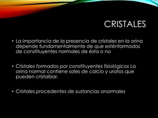 CRISTALES
• La importancia de la presencia de cristales en la orina
depende fundamentalmente de que esténformados
de constituyentes normales de ésta o no
• Cristales formados por constituyentes fisiológicos La
orina normal contiene sales de calcio y uratos que
pueden cristalizar.
• Cristales procedentes de sustancias anormales
 