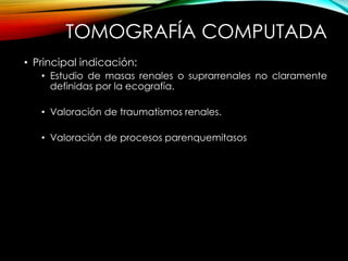 TOMOGRAFÍA COMPUTADA
• Principal indicación:
• Estudio de masas renales o suprarrenales no claramente
definidas por la ecografía.
• Valoración de traumatismos renales.
• Valoración de procesos parenquemitasos
 