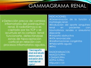GAMMAGRAMA RENAL
Detección precoz de cambios
inflamatorios del parénquima
renal. El radiofármaco es
captado por los TCP y se
acumula en la corteza renal
funcionarte, detectándose
zonas de hipocaptación
cortical en relación con
procesos inflamatorios agudos.
INDICACIONES:
Determinación de la función y
morfología renal.
Evaluación del aporte sanguíneo
renal en pacientes con
traumatismos renales o aneurisma
disecante
Uropatía obstructiva
HTA renovascular.
Malformaciones congénitas
Pielonefritis aguda
RVU
RADIOFARMACOS:
MAG3-Tc99m
 DMSATc99m
DTPA-Tc99m
Hipurán-I-131
 