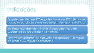 Doentes em IRA; em IRC Agudizada ou em IRC internados
por outra patologia e que necessitem de suporte dialítico.
Nefropatia diabética → iniciar precocemente, com
Clearance de creatinina > 15 ml/min.
Sem valores padrão, não devendo ultrapassar 100 mg/dl
de uréia e 4,5 mg/dl de creatinina.
Indicações
 