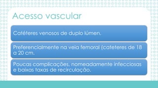 Catéteres venosos de duplo lúmen.
Preferencialmente na veia femoral (cateteres de 18
a 20 cm.
Poucas complicações, nomeadamente infecciosas
e baixas taxas de recirculação.
Acesso vascular
 